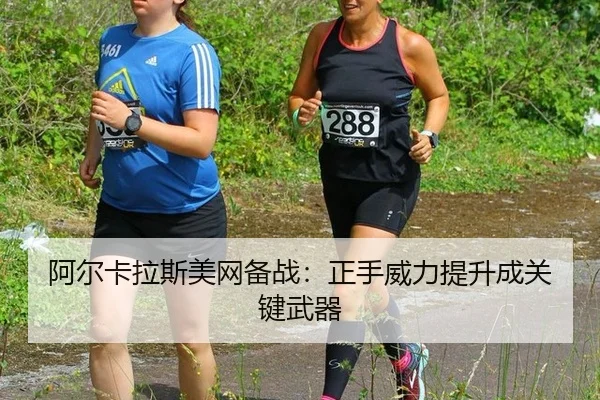 阿尔卡拉斯美网备战：正手威力提升成关键武器