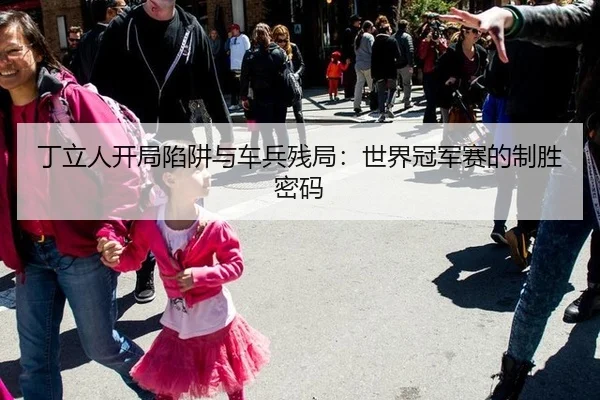 丁立人开局陷阱与车兵残局：世界冠军赛的制胜密码