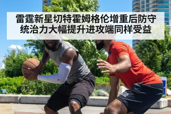 雷霆新星切特霍姆格伦增重后防守统治力大幅提升进攻端同样受益