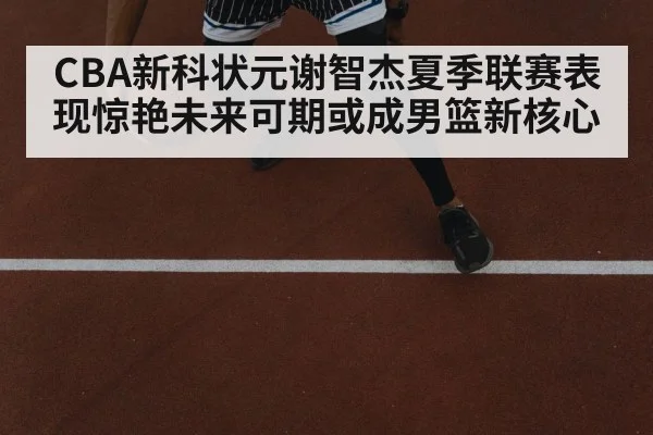 CBA新科状元谢智杰夏季联赛表现惊艳未来可期或成男篮新核心