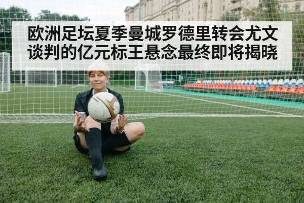 欧洲足坛夏季曼城罗德里转会尤文谈判的亿元标王悬念最终即将揭晓