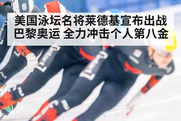美国泳坛名将莱德基宣布出战巴黎奥运 全力冲击个人第八金