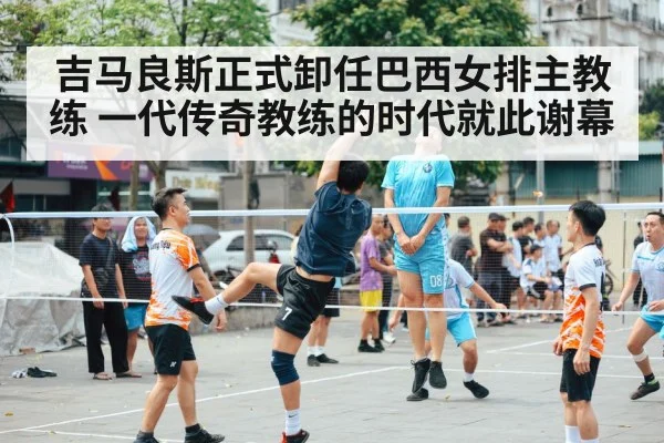 吉马良斯正式卸任巴西女排主教练 一代传奇教练的时代就此谢幕